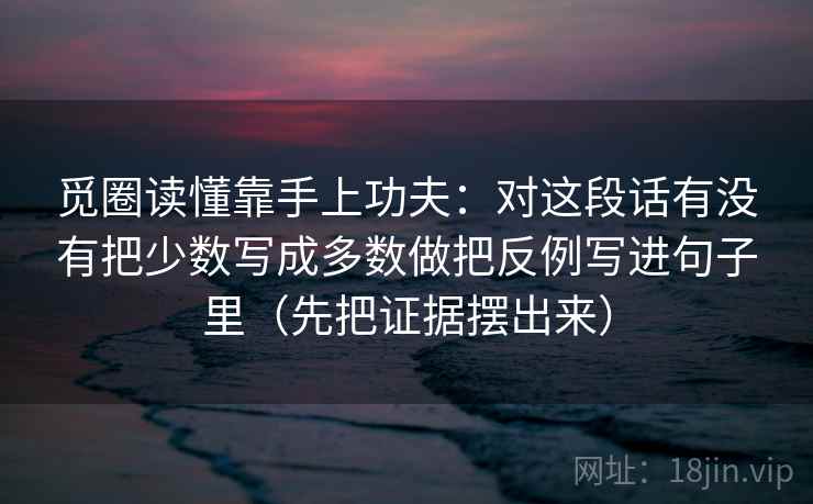 觅圈读懂靠手上功夫：对这段话有没有把少数写成多数做把反例写进句子里（先把证据摆出来）