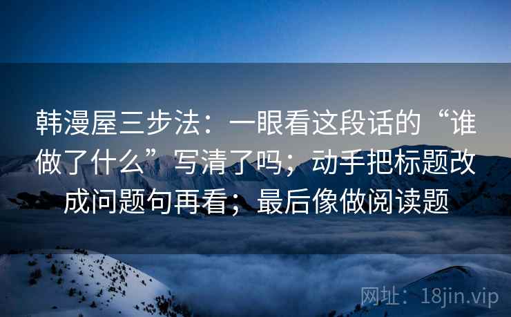 韩漫屋三步法:一眼看这段话的“谁做了什么”写清了吗;动手把标题改成问题句再看;最后像做阅读题 韩漫屋三步法:一眼看这段话的“谁做了什么”写清了吗;动手把标题改成问题句再看;最后像做阅读题